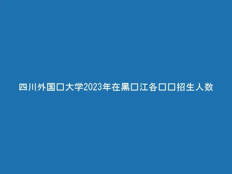四川外国语大学2023年在黑龙江各专业招生人数
