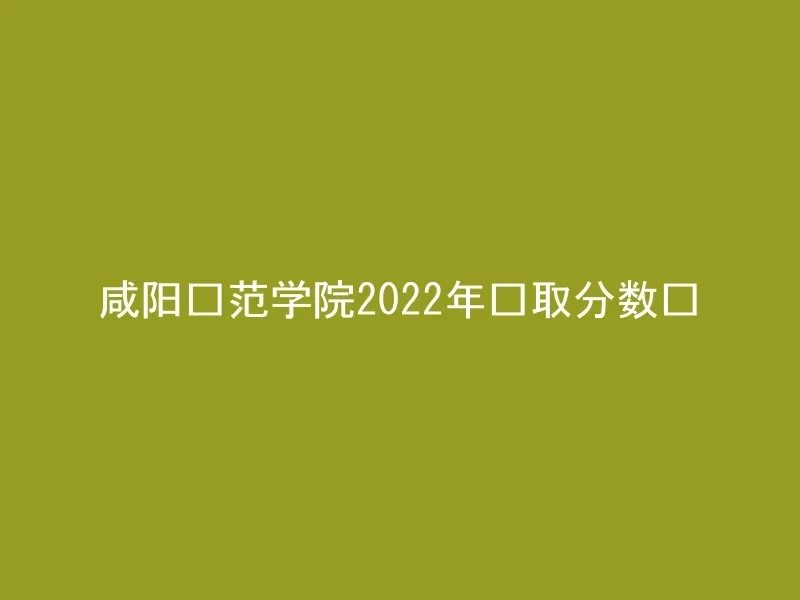 咸阳师范学院2022年录取分数线