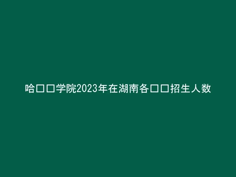 哈尔滨学院2023年在湖南各专业招生人数