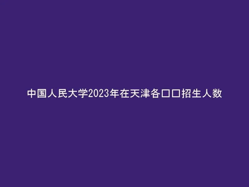 中国人民大学2023年在天津各专业招生人数
