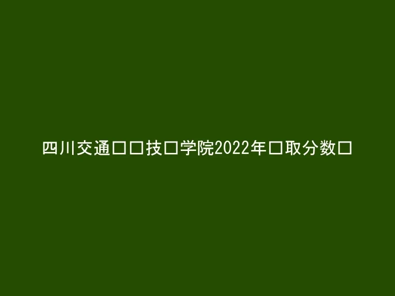 四川交通职业技术学院2022年录取分数线