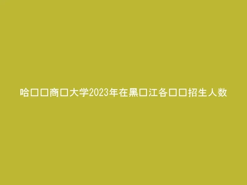 哈尔滨商业大学2023年在黑龙江各专业招生人数