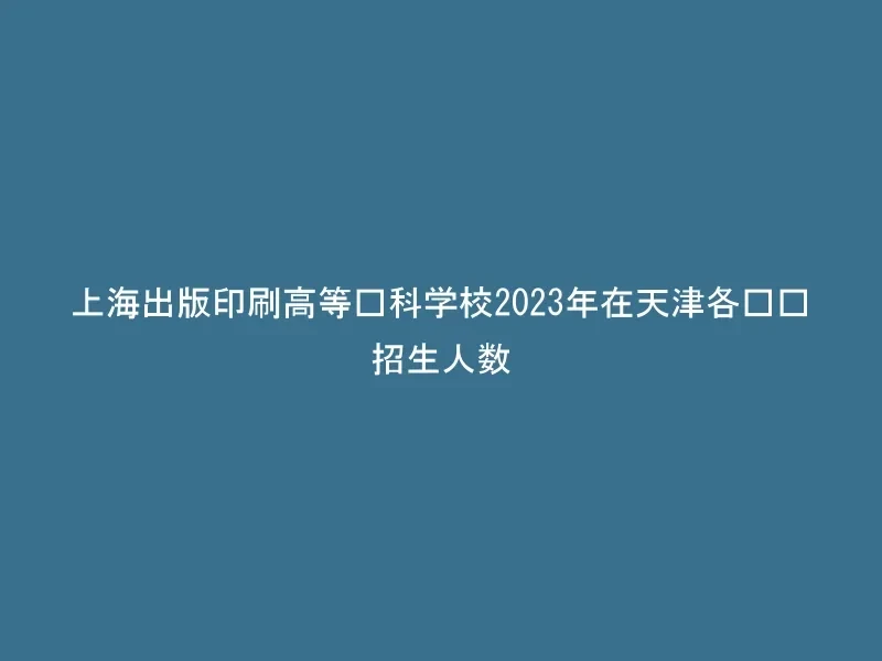 上海出版印刷高等专科学校2023年在天津各专业招生人数