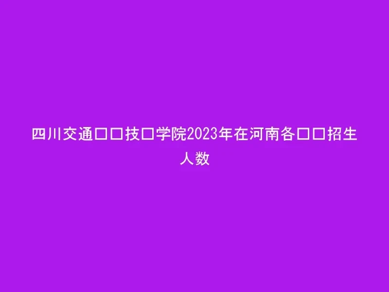 四川交通职业技术学院2023年在河南各专业招生人数