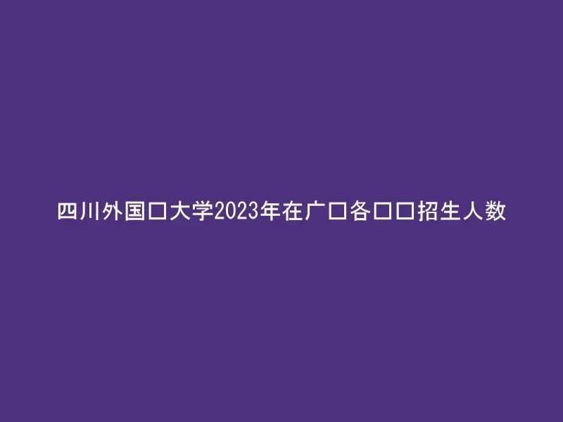 四川外国语大学2023年在广东各专业招生人数