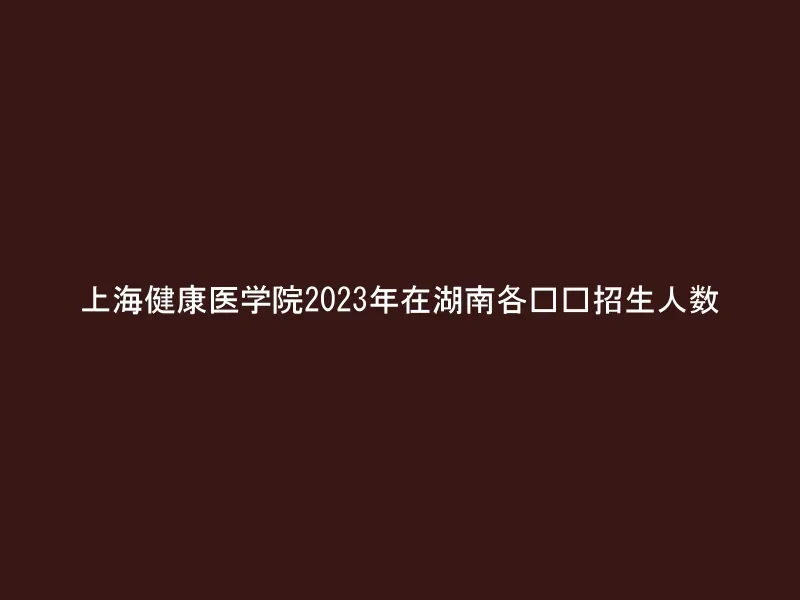 上海健康医学院2023年在湖南各专业招生人数
