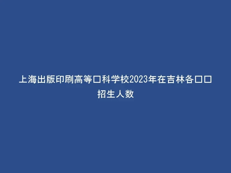 上海出版印刷高等专科学校2023年在吉林各专业招生人数
