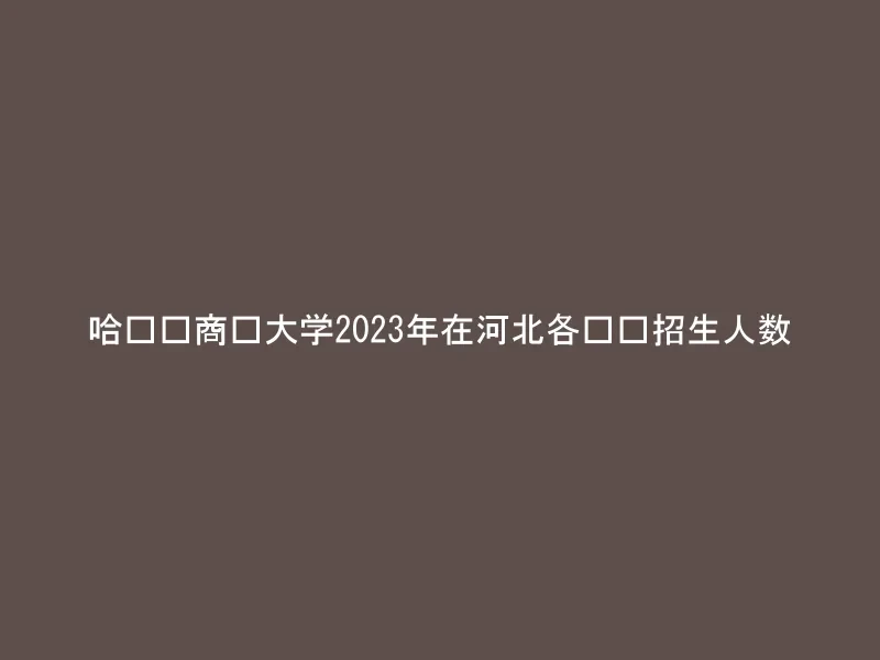 哈尔滨商业大学2023年在河北各专业招生人数