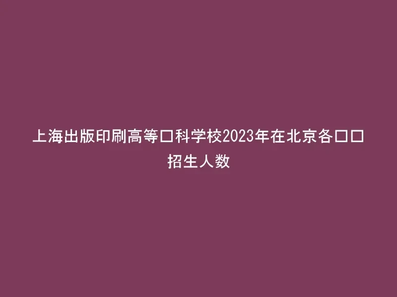 上海出版印刷高等专科学校2023年在北京各专业招生人数