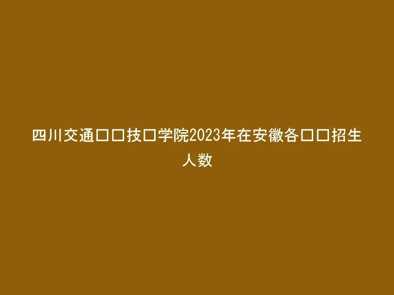 四川交通职业技术学院2023年在安徽各专业招生人数
