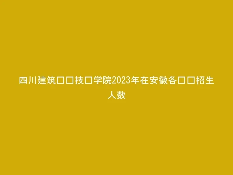 四川建筑职业技术学院2023年在安徽各专业招生人数