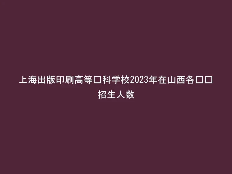 上海出版印刷高等专科学校2023年在山西各专业招生人数