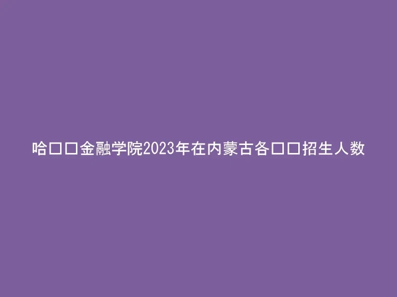 哈尔滨金融学院2023年在内蒙古各专业招生人数