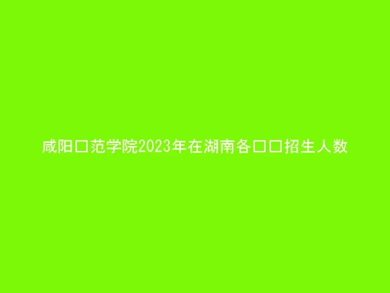 咸阳师范学院2023年在湖南各专业招生人数