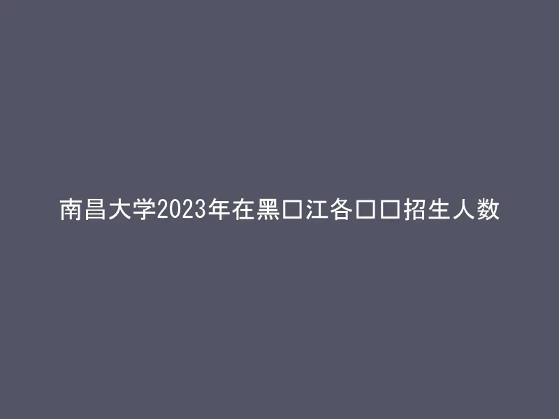 南昌大学2023年在黑龙江各专业招生人数