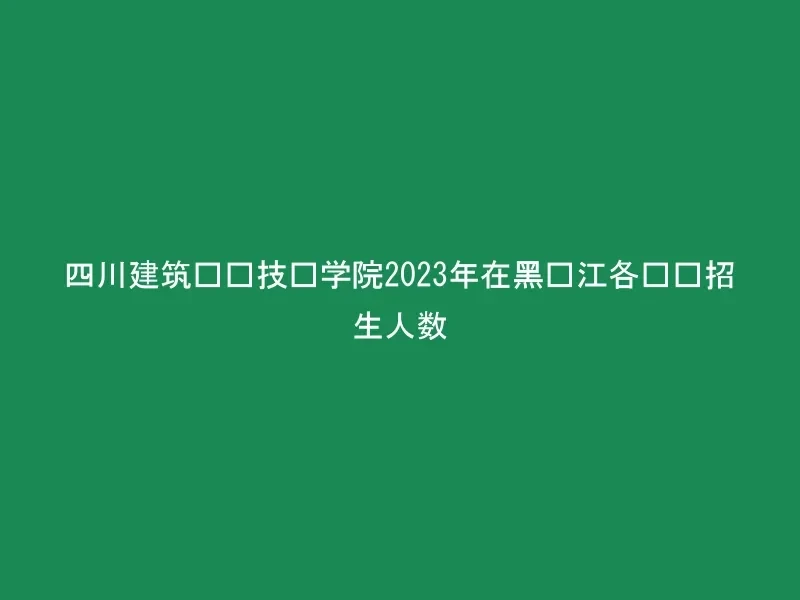 四川建筑职业技术学院2023年在黑龙江各专业招生人数