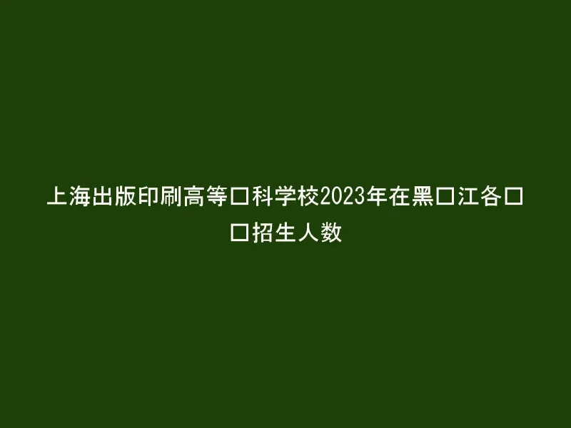 上海出版印刷高等专科学校2023年在黑龙江各专业招生人数