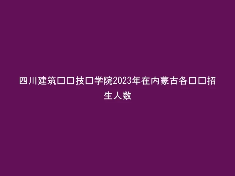 四川建筑职业技术学院2023年在内蒙古各专业招生人数