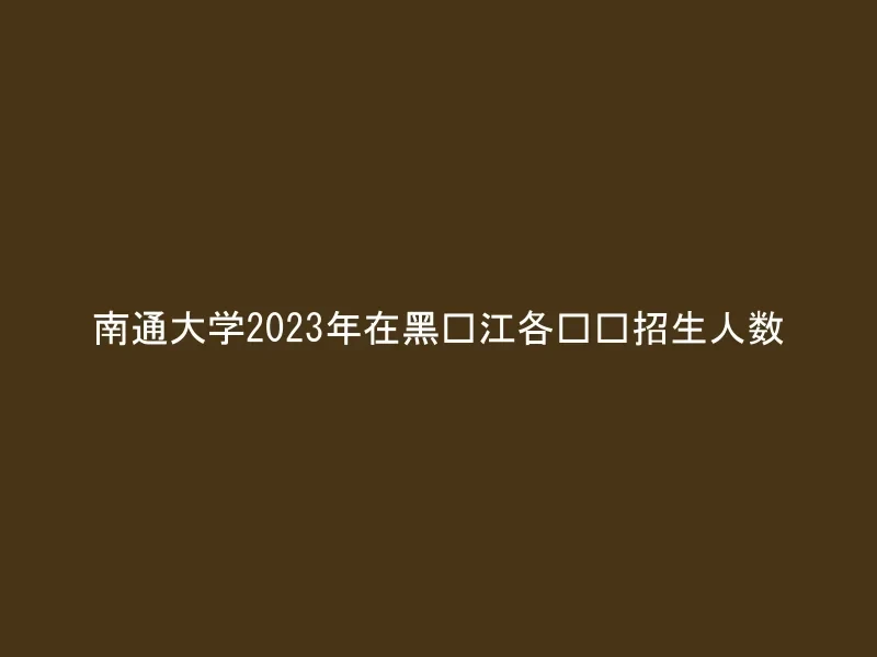 南通大学2023年在黑龙江各专业招生人数