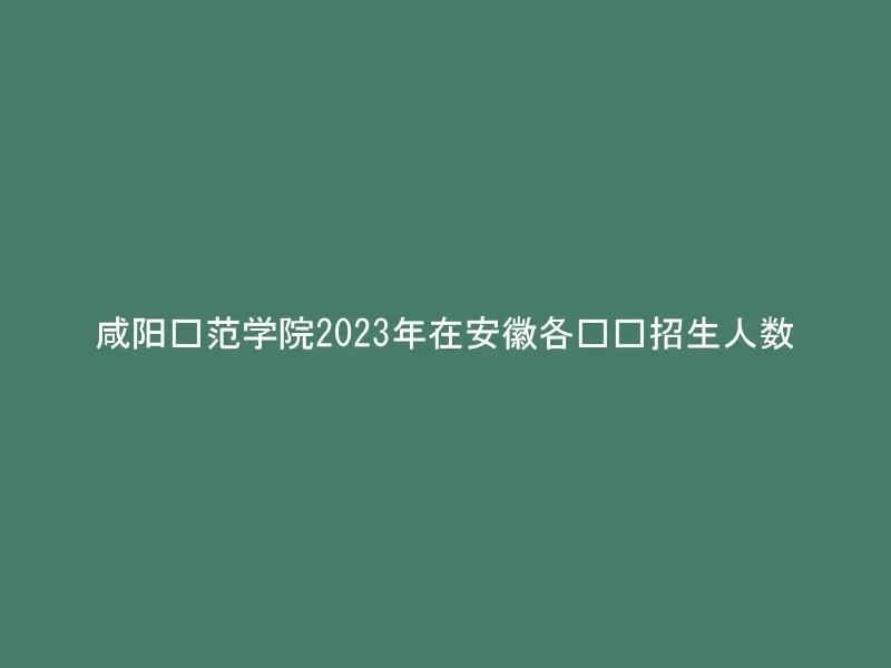 咸阳师范学院2023年在安徽各专业招生人数