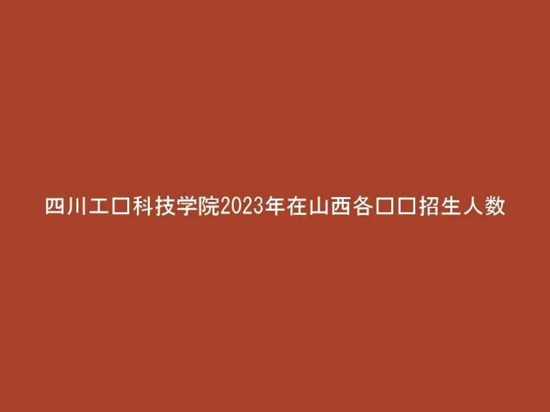 四川工业科技学院2023年在山西各专业招生人数