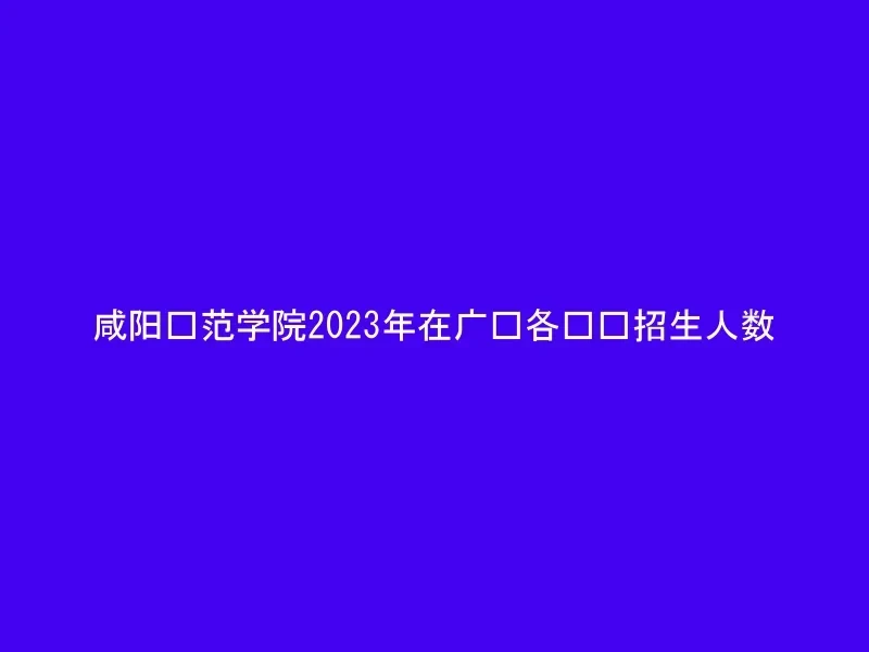 咸阳师范学院2023年在广东各专业招生人数