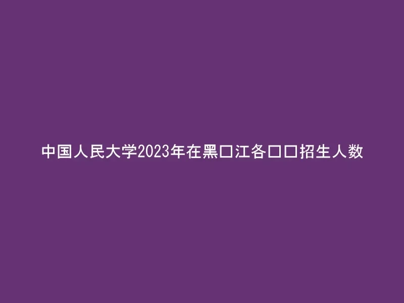中国人民大学2023年在黑龙江各专业招生人数
