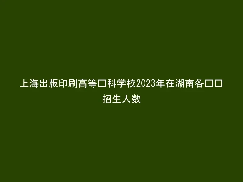 上海出版印刷高等专科学校2023年在湖南各专业招生人数