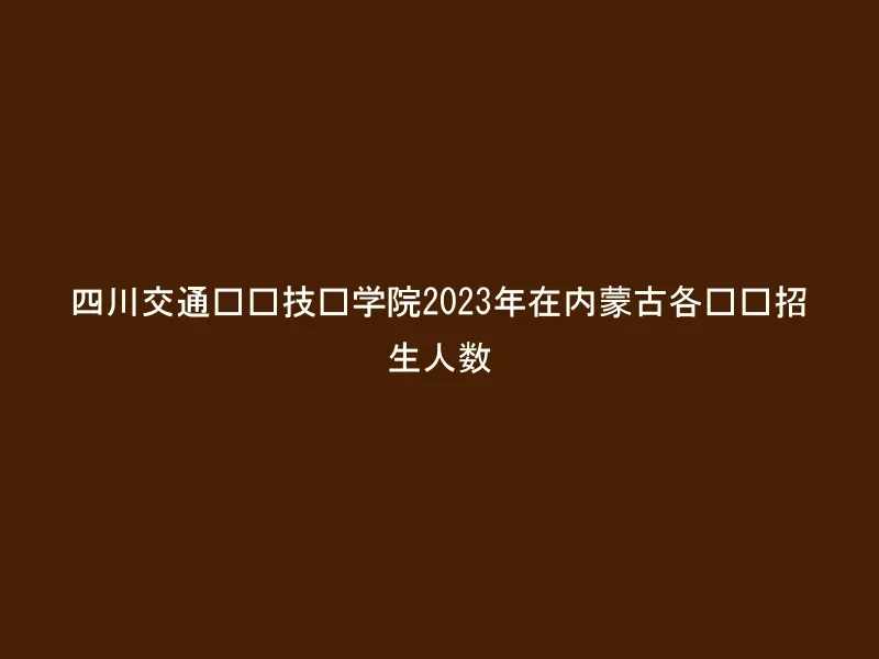 四川交通职业技术学院2023年在内蒙古各专业招生人数