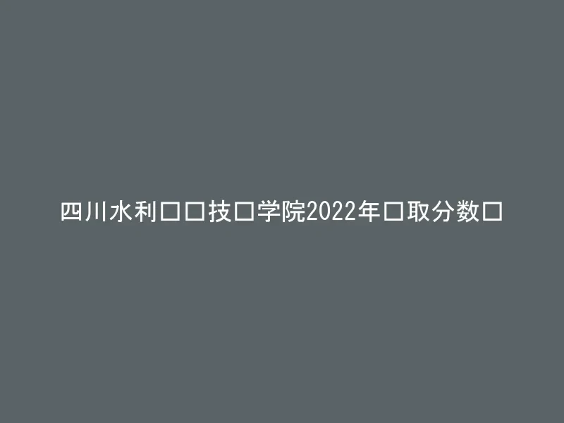 四川水利职业技术学院2022年录取分数线