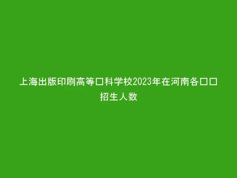 上海出版印刷高等专科学校2023年在河南各专业招生人数