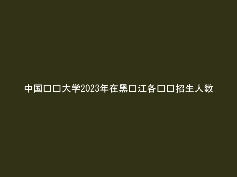 中国农业大学2023年在黑龙江各专业招生人数