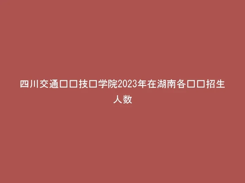 四川交通职业技术学院2023年在湖南各专业招生人数