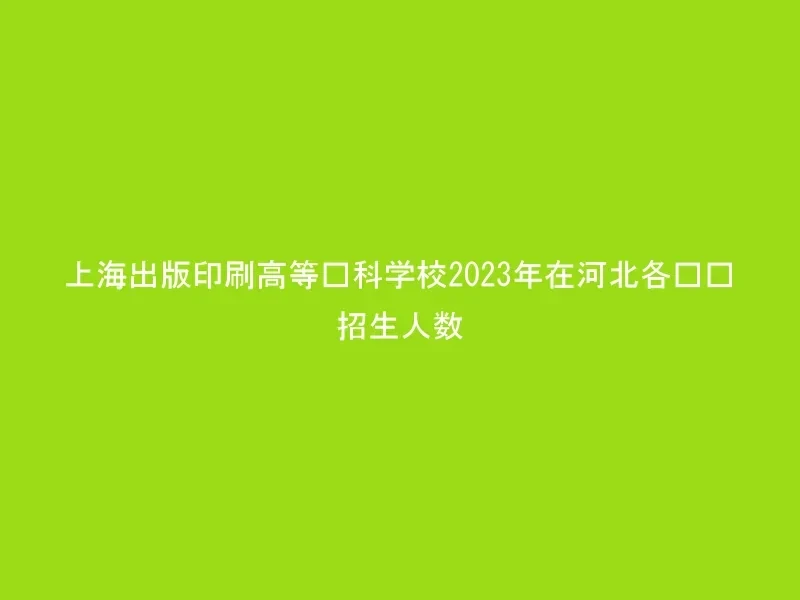 上海出版印刷高等专科学校2023年在河北各专业招生人数