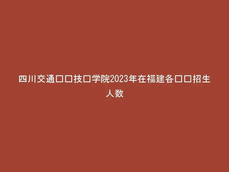 四川交通职业技术学院2023年在福建各专业招生人数