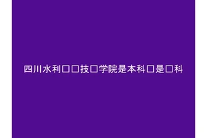 四川水利职业技术学院是本科还是专科