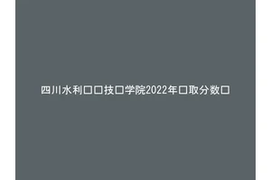四川水利职业技术学院2022年录取分数线